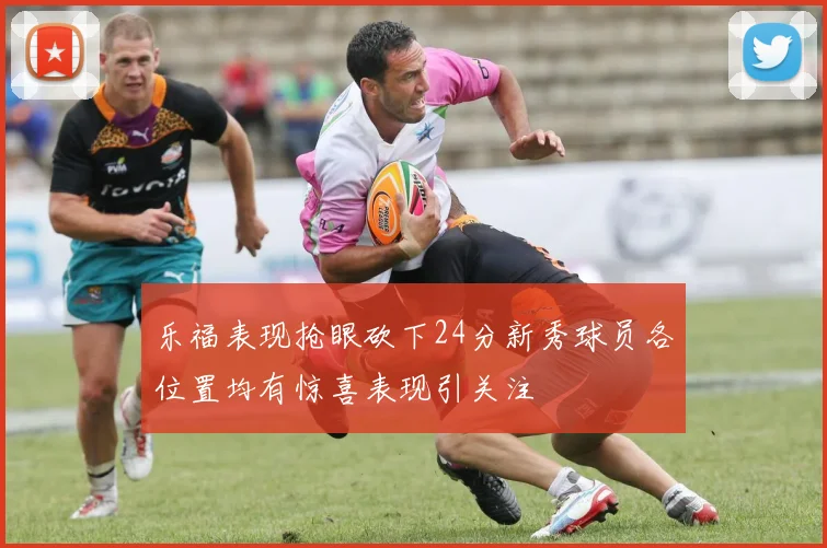 乐福表现抢眼砍下24分新秀球员各位置均有惊喜表现引关注