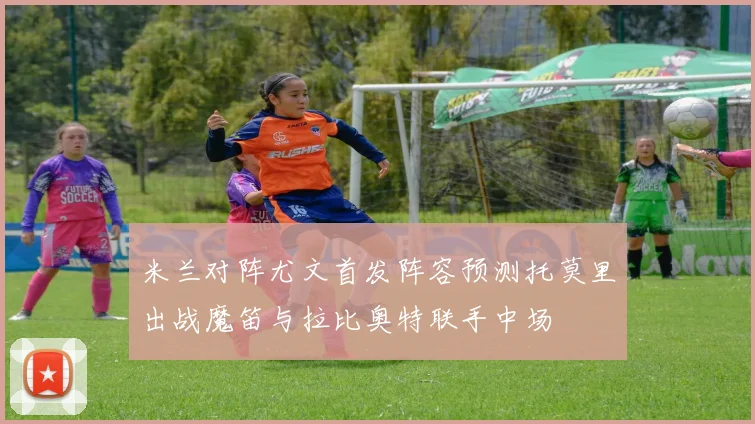 米兰对阵尤文首发阵容预测托莫里出战魔笛与拉比奥特联手中场