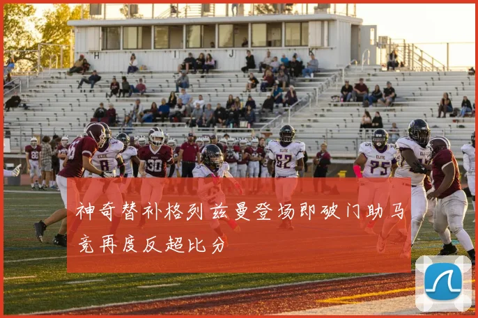 神奇替补格列兹曼登场即破门助马竞再度反超比分