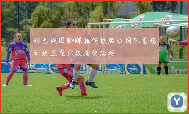 姆巴佩因脚踝扭伤缺席法国队首场训练正在积极接受治疗