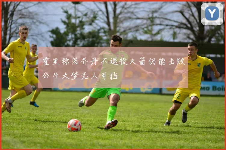 霍里称若乔丹不退役火箭仍能击败公牛大梦无人可挡