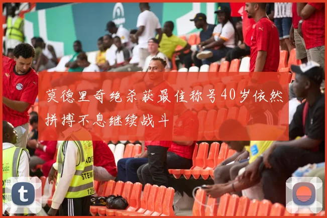 莫德里奇绝杀获最佳称号40岁依然拼搏不息继续战斗