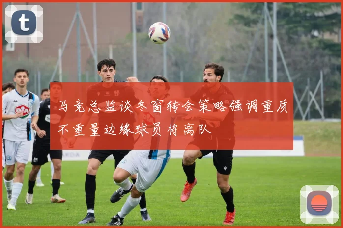 马竞总监谈冬窗转会策略强调重质不重量边缘球员将离队