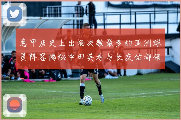 意甲历史上出场次数最多的亚洲球员阵容揭秘中田英寿与长友佑都领衔