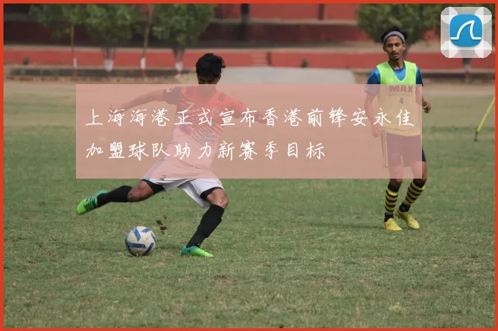 上海海港正式宣布香港前锋安永佳加盟球队助力新赛季目标