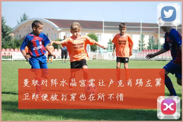 曼联对阵水晶宫需让卢克肖踢左翼卫即便被打穿也在所不惜