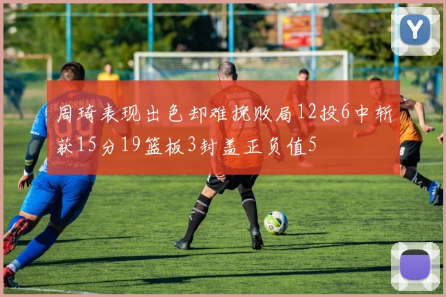 周琦表现出色却难挽败局12投6中斩获15分19篮板3封盖正负值5