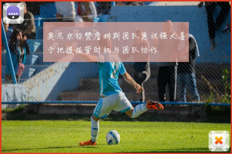 奥尼尔称赞詹姆斯团队意识强大善于把握接管时机与团队协作
