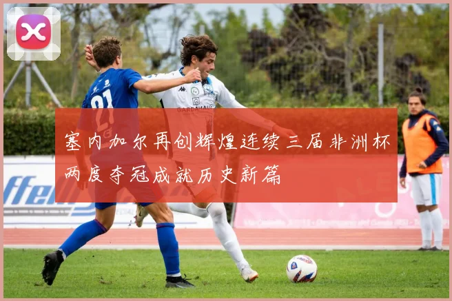 塞内加尔再创辉煌连续三届非洲杯两度夺冠成就历史新篇