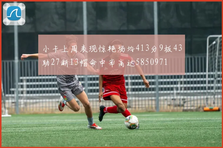 小卡上周表现惊艳场均413分9板43助27断13帽命中率高达5850971