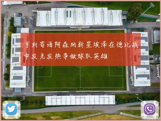 亨利寄语阿森纳新星埃泽在德比战中发光发热争做球队英雄