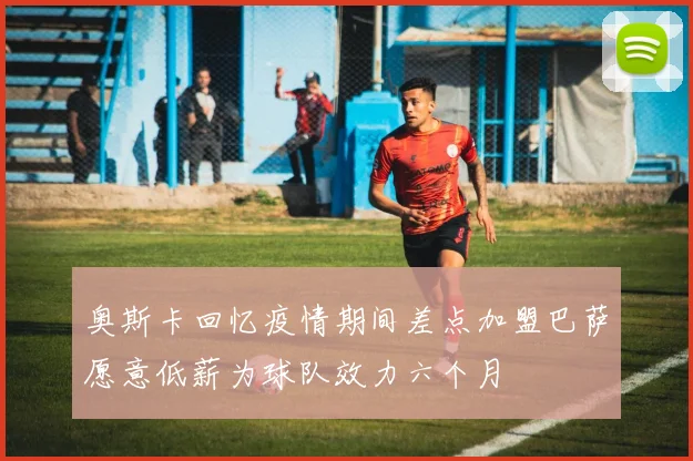 奥斯卡回忆疫情期间差点加盟巴萨愿意低薪为球队效力六个月