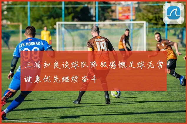 三浦知良谈球队降级感慨足球无常健康优先继续奋斗