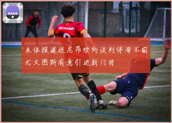 米体报道迈尼昂续约谈判停滞不前尤文图斯有意引进新门将