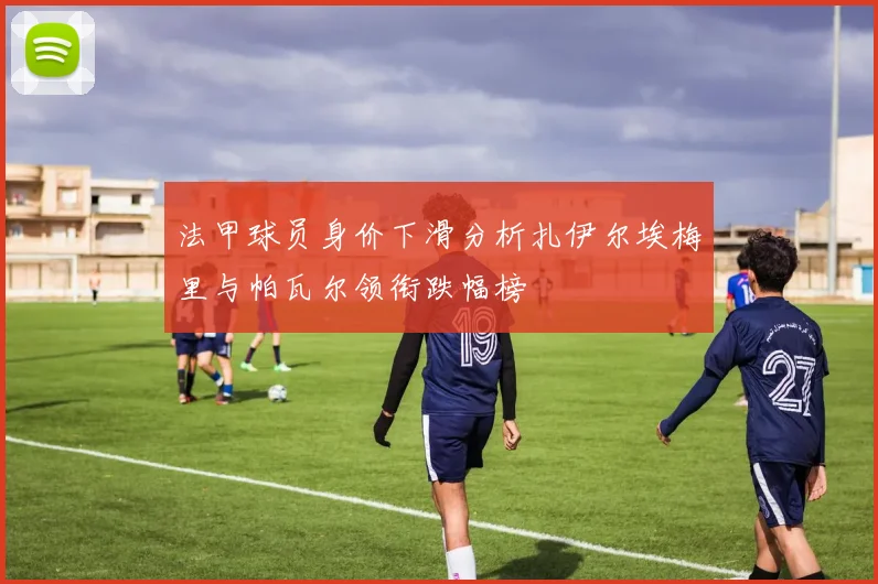 法甲球员身价下滑分析扎伊尔埃梅里与帕瓦尔领衔跌幅榜