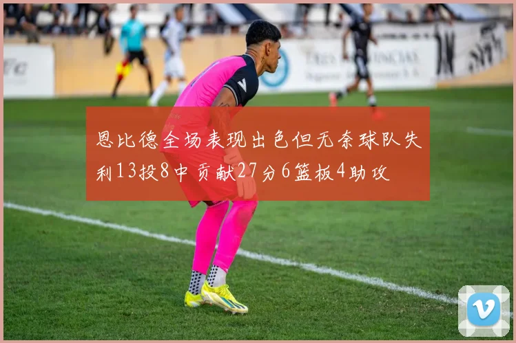 恩比德全场表现出色但无奈球队失利13投8中贡献27分6篮板4助攻