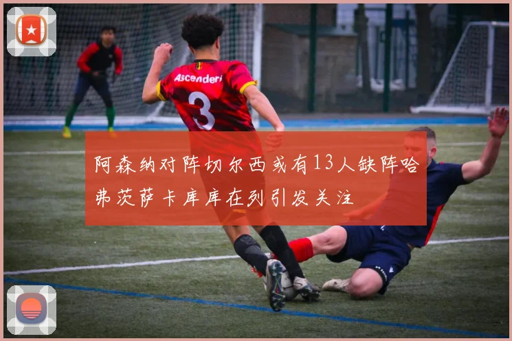 阿森纳对阵切尔西或有13人缺阵哈弗茨萨卡库库在列引发关注