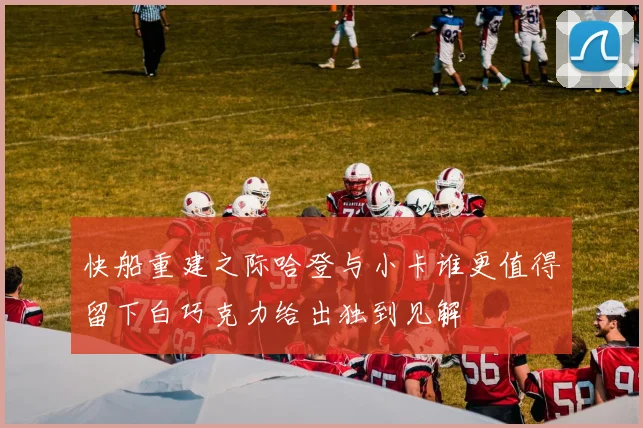 快船重建之际哈登与小卡谁更值得留下白巧克力给出独到见解