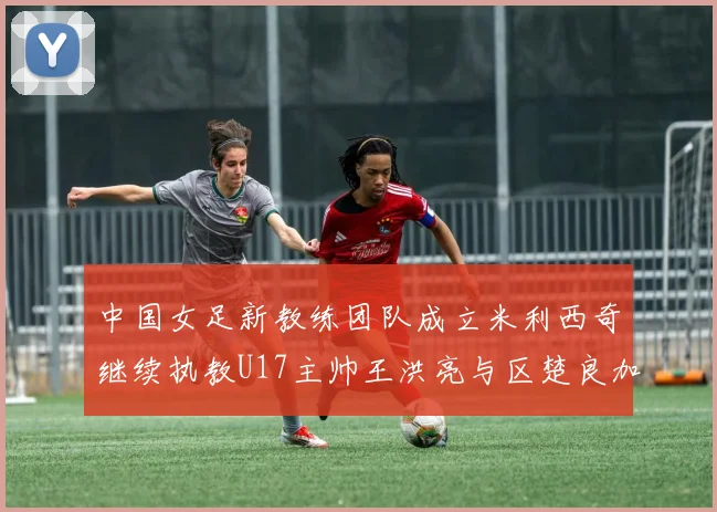 中国女足新教练团队成立米利西奇继续执教U17主帅王洪亮与区楚良加盟