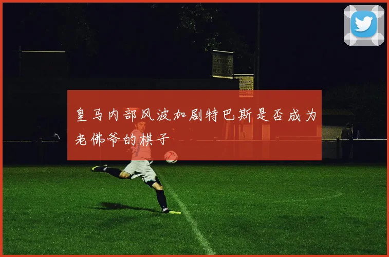 皇马内部风波加剧特巴斯是否成为老佛爷的棋子