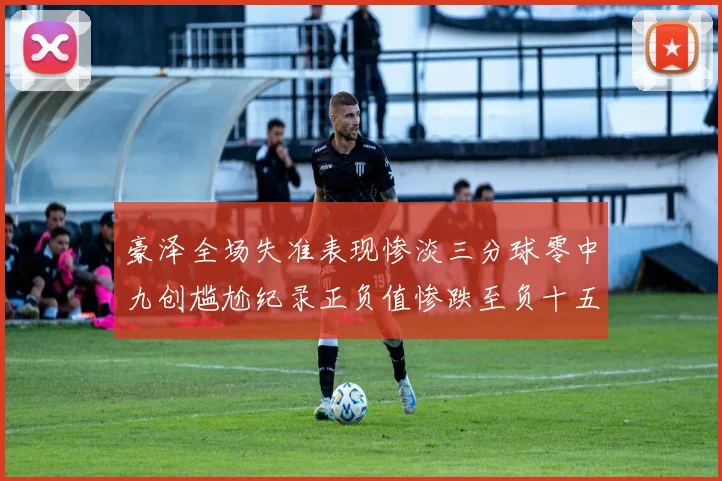 豪泽全场失准表现惨淡三分球零中九创尴尬纪录正负值惨跌至负十五