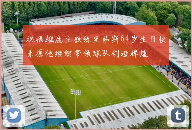 祝福雄鹿主教练里弗斯64岁生日快乐愿他继续带领球队创造辉煌