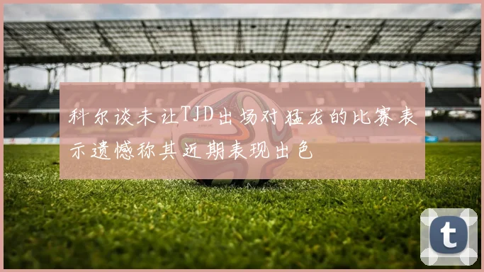 科尔谈未让TJD出场对猛龙的比赛表示遗憾称其近期表现出色