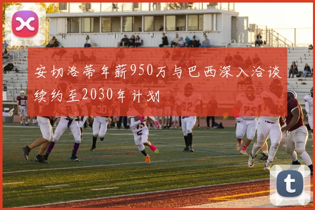 安切洛蒂年薪950万与巴西深入洽谈续约至2030年计划