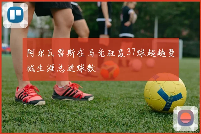 阿尔瓦雷斯在马竞狂轰37球超越曼城生涯总进球数