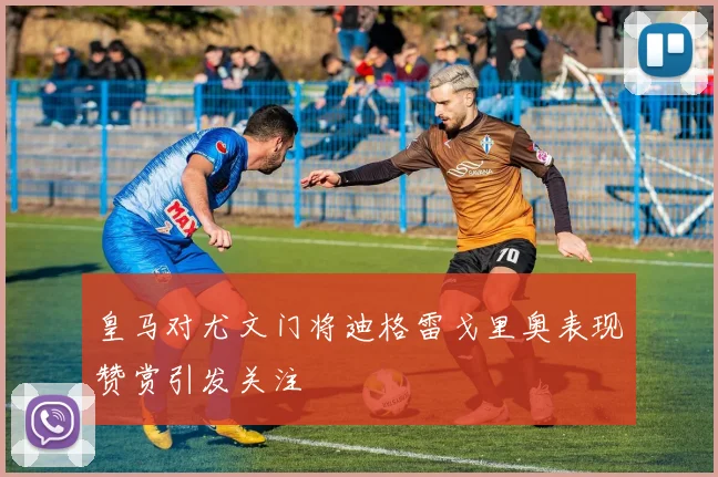 皇马对尤文门将迪格雷戈里奥表现赞赏引发关注