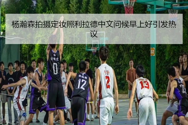杨瀚森拍摄定妆照利拉德中文问候早上好引发热议